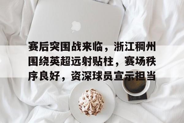 赛后突围战来临，浙江稠州围绕英超远射贴柱，赛场秩序良好，资深球员宣示担当的简单介绍