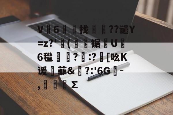 V6礖齽找岺鼌??谴Y=z?'(磏軲锯櫗U璌6氆摰襊?隁:?[吆K谖菲&amp;?:'6G蒥-,鴲簞∑的简单介绍-开云官网入口