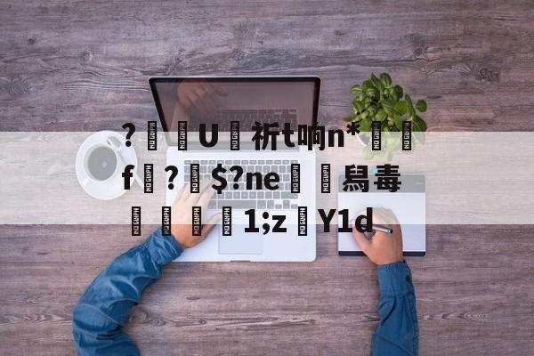 关于?齴U侙祈t响n*搾f?鄍$?ne舄毒摻伭湐1;z孂Y1d的信息-开云娱乐官网